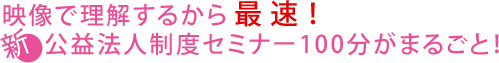 映像で理解するから最速!新公益法人制度セミナー100分がまるごと!