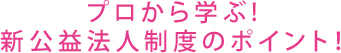 プロから学ぶ!新公益法人制度のポイント!